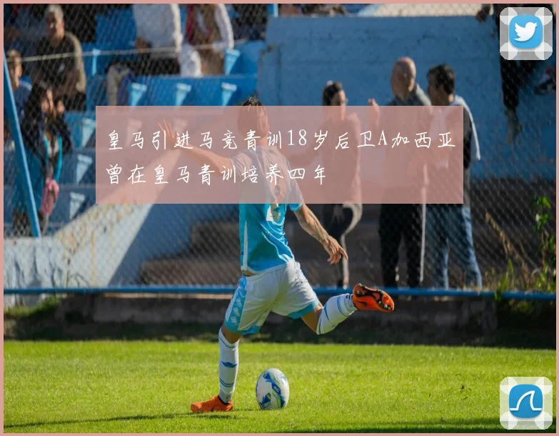 皇马引进马竞青训18岁后卫A加西亚曾在皇马青训培养四年
