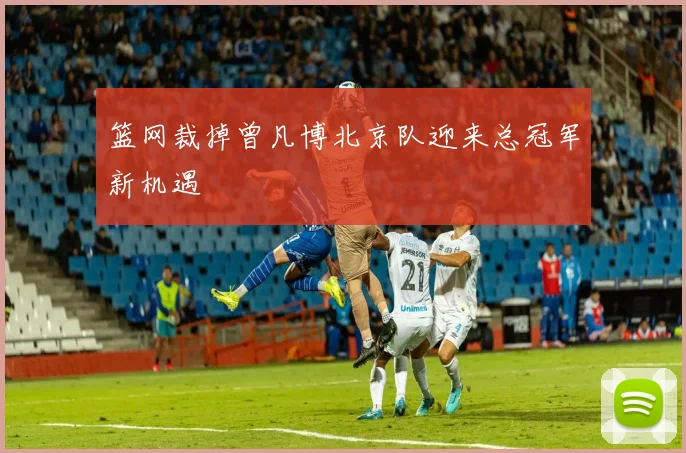 篮网裁掉曾凡博北京队迎来总冠军新机遇
