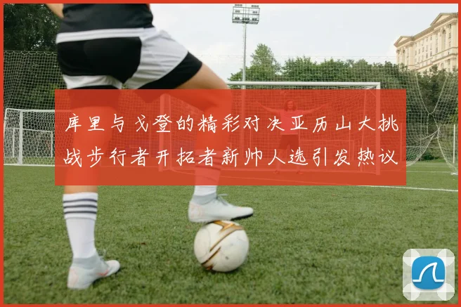 库里与戈登的精彩对决亚历山大挑战步行者开拓者新帅人选引发热议