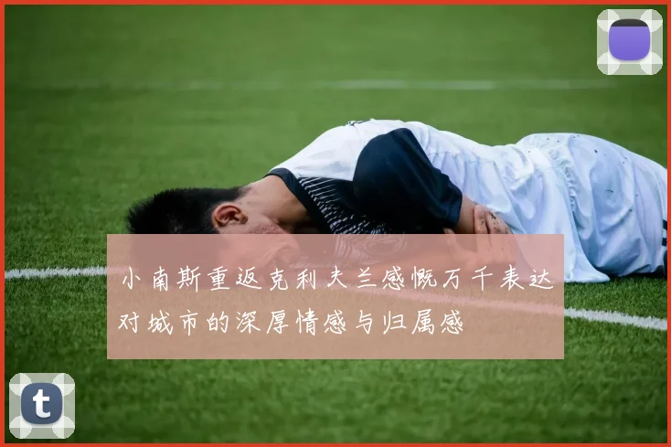 小南斯重返克利夫兰感慨万千表达对城市的深厚情感与归属感