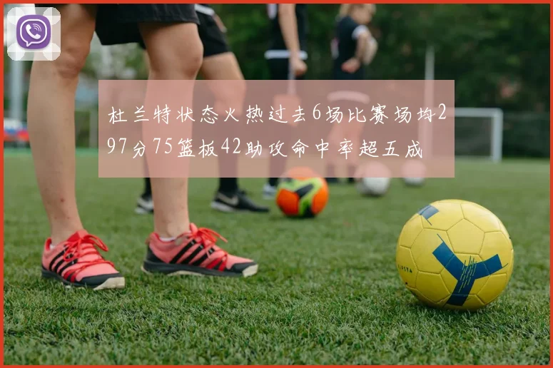杜兰特状态火热过去6场比赛场均297分75篮板42助攻命中率超五成
