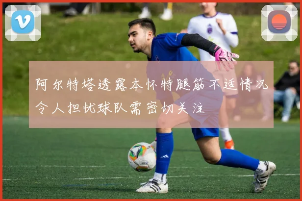阿尔特塔透露本怀特腿筋不适情况令人担忧球队需密切关注