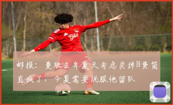 邮报：曼联去年夏天考虑卖掉B费简直疯了，今夏需要说服他留队