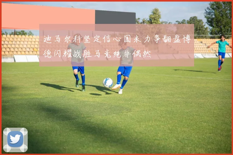 迪马尔科坚定信心国米力争翻盘博德闪耀战胜马竞绝非偶然