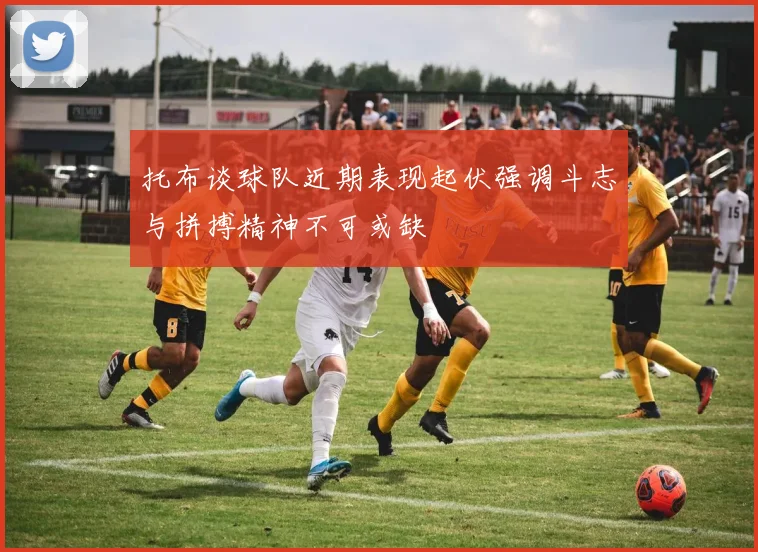 托布谈球队近期表现起伏强调斗志与拼搏精神不可或缺