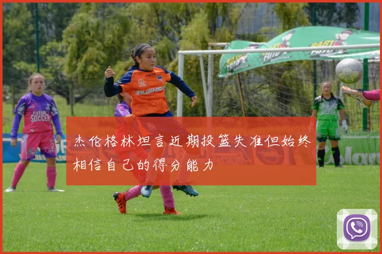 杰伦格林坦言近期投篮失准但始终相信自己的得分能力