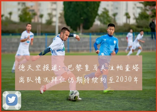 德天空报道：巴黎皇马关注帕奎塔离队情况拜仁仍期待续约至2030年