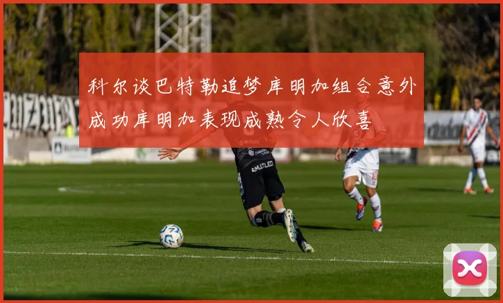 科尔谈巴特勒追梦库明加组合意外成功库明加表现成熟令人欣喜