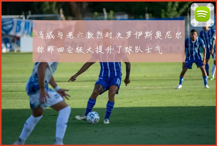 马威与老六激烈对决罗伊斯奥尼尔称那回合极大提升了球队士气