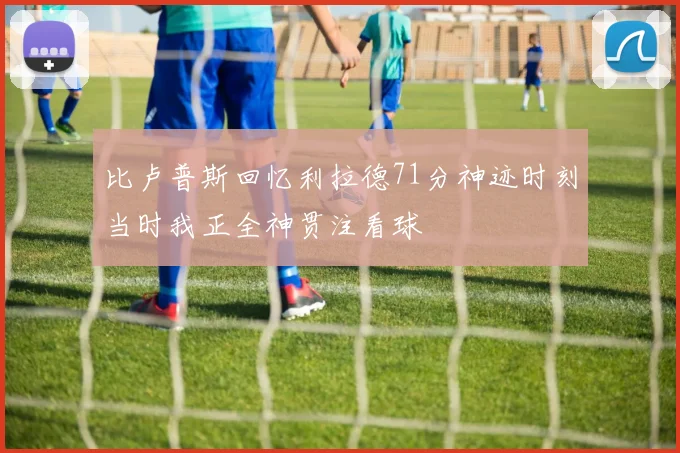 比卢普斯回忆利拉德71分神迹时刻当时我正全神贯注看球