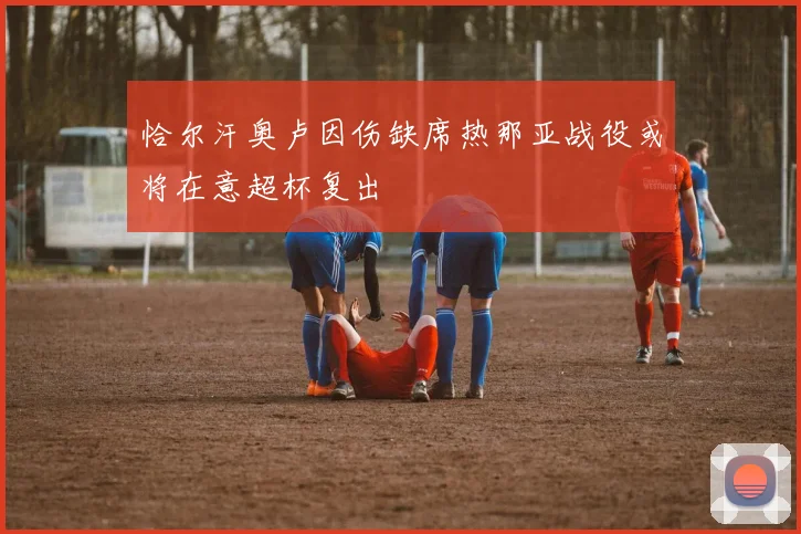 恰尔汗奥卢因伤缺席热那亚战役或将在意超杯复出