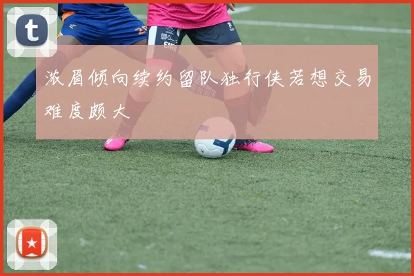 浓眉倾向续约留队独行侠若想交易难度颇大
