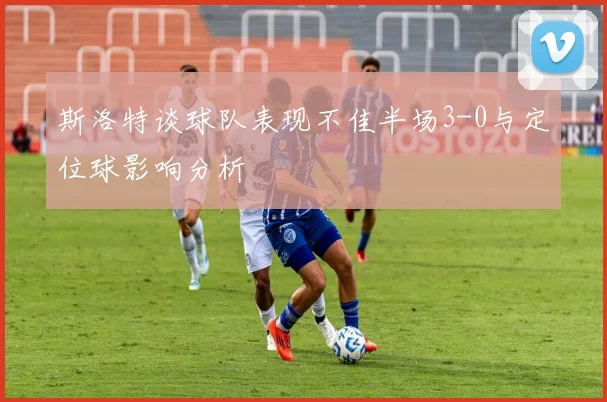 斯洛特谈球队表现不佳半场3-0与定位球影响分析
