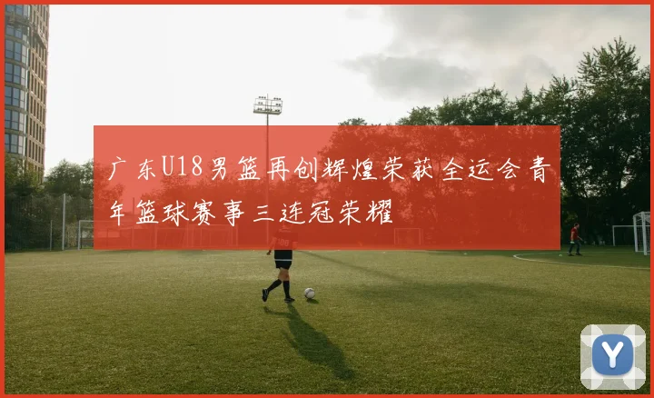 广东U18男篮再创辉煌荣获全运会青年篮球赛事三连冠荣耀